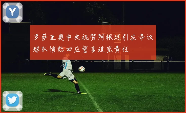 罗萨里奥中央祝贺阿根廷引发争议球队愤怒回应誓言追究责任