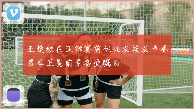 王楚钦在亚锦赛前优化发接发节奏男单卫冕前景备受瞩目